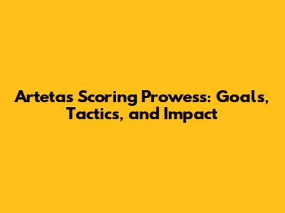 Arteta's Scoring Prowess: Goals, Tactics, and Impact