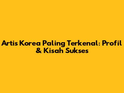 Artis Korea Paling Terkenal: Profil & Kisah Sukses