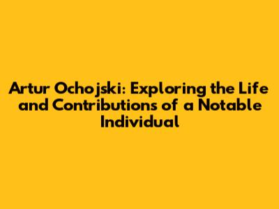 Artur Ochojski: Exploring the Life and Contributions of a Notable Individual