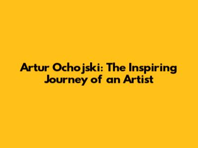 Artur Ochojski: The Inspiring Journey of an Artist