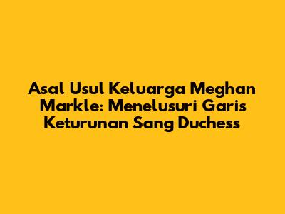 Asal Usul Keluarga Meghan Markle: Menelusuri Garis Keturunan Sang Duchess