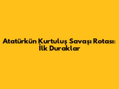 Atatürk'ün Kurtuluş Savaşı Rotası: İlk Duraklar