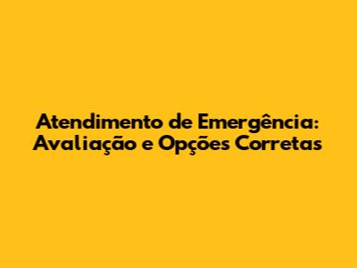 Atendimento de Emergência: Avaliação e Opções Corretas