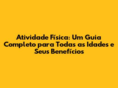 Atividade Física: Um Guia Completo para Todas as Idades e Seus Benefícios