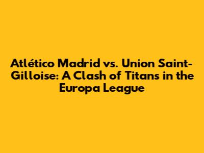 Atlético Madrid vs. Union Saint-Gilloise: A Clash of Titans in the Europa League