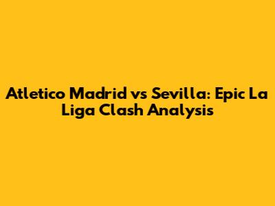 Atletico Madrid vs Sevilla: Epic La Liga Clash Analysis