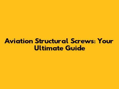 Aviation Structural Screws: Your Ultimate Guide