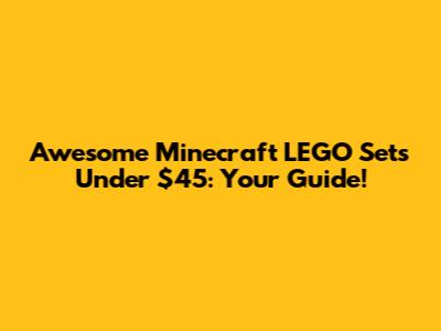Awesome Minecraft LEGO Sets Under $45: Your Guide!