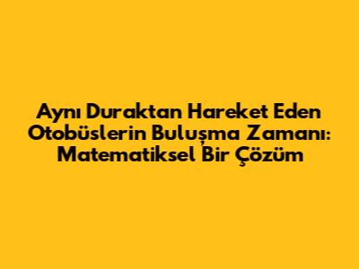 Aynı Duraktan Hareket Eden Otobüslerin Buluşma Zamanı: Matematiksel Bir Çözüm