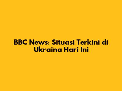 BBC News: Situasi Terkini di Ukraina Hari Ini