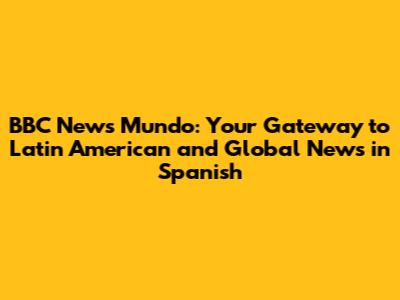 BBC News Mundo: Your Gateway to Latin American and Global News in Spanish