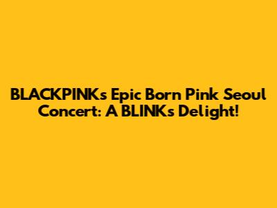 BLACKPINK's Epic 'Born Pink' Seoul Concert: A BLINK's Delight!