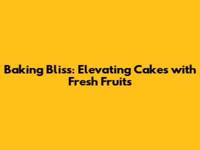 Baking Bliss: Elevating Cakes with Fresh Fruits
