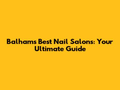Balham's Best Nail Salons: Your Ultimate Guide