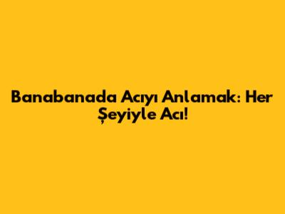 Banabana'da Acıyı Anlamak: Her Şeyiyle Acı!