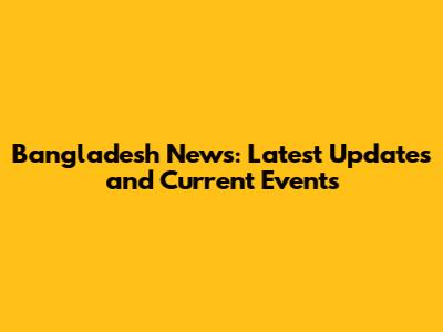 Bangladesh News: Latest Updates and Current Events