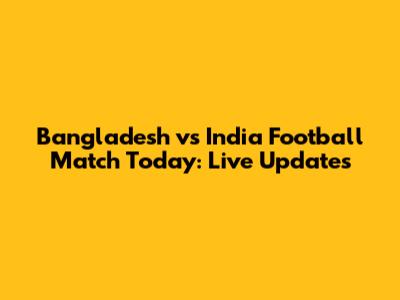Bangladesh vs India Football Match Today: Live Updates