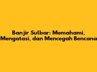 Banjir Sulbar: Memahami, Mengatasi, dan Mencegah Bencana