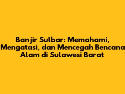 Banjir Sulbar: Memahami, Mengatasi, dan Mencegah Bencana Alam di Sulawesi Barat