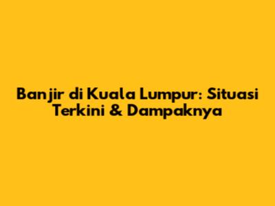Banjir di Kuala Lumpur: Situasi Terkini & Dampaknya