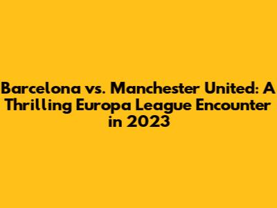 Barcelona vs. Manchester United: A Thrilling Europa League Encounter in 2023