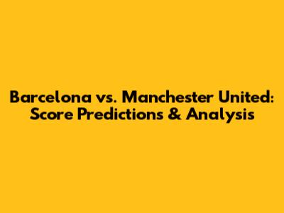 Barcelona vs. Manchester United: Score Predictions & Analysis