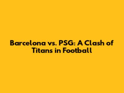 Barcelona vs. PSG: A Clash of Titans in Football