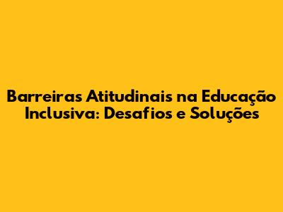Barreiras Atitudinais na Educação Inclusiva: Desafios e Soluções