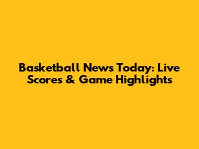 Basketball News Today: Live Scores & Game Highlights