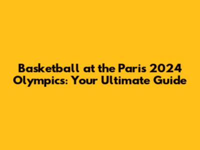 Basketball at the Paris 2024 Olympics: Your Ultimate Guide