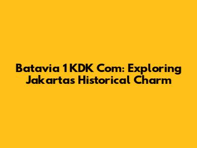 Batavia 1 KDK Com: Exploring Jakarta's Historical Charm