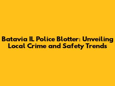 Batavia IL Police Blotter: Unveiling Local Crime and Safety Trends