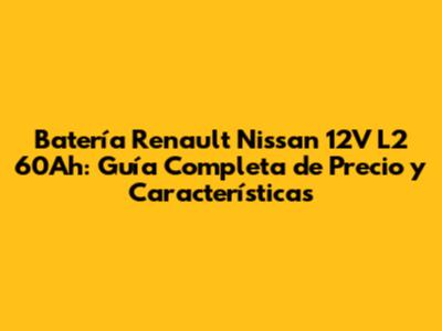 Batería Renault Nissan 12V L2 60Ah: Guía Completa de Precio y Características