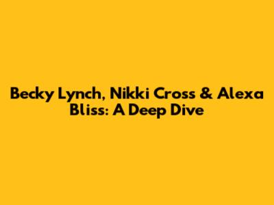 Becky Lynch, Nikki Cross & Alexa Bliss: A Deep Dive