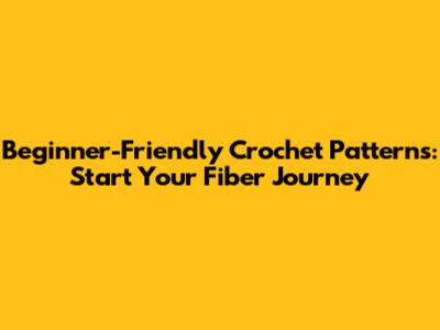 Beginner-Friendly Crochet Patterns: Start Your Fiber Journey