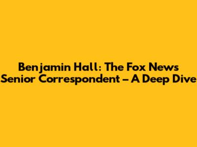 Benjamin Hall: The Fox News Senior Correspondent – A Deep Dive