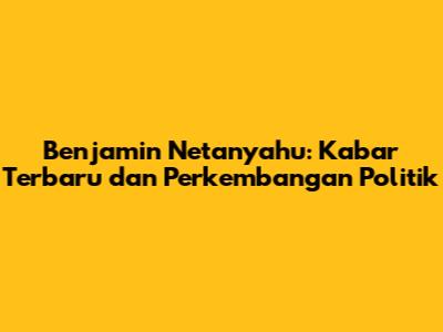 Benjamin Netanyahu: Kabar Terbaru dan Perkembangan Politik