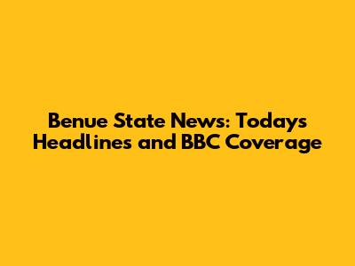 Benue State News: Today's Headlines and BBC Coverage