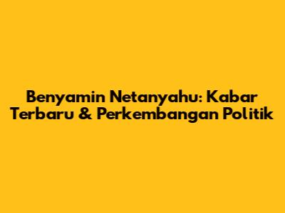 Benyamin Netanyahu: Kabar Terbaru & Perkembangan Politik