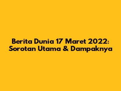 Berita Dunia 17 Maret 2022: Sorotan Utama & Dampaknya