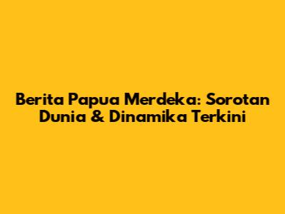 Berita Papua Merdeka: Sorotan Dunia & Dinamika Terkini