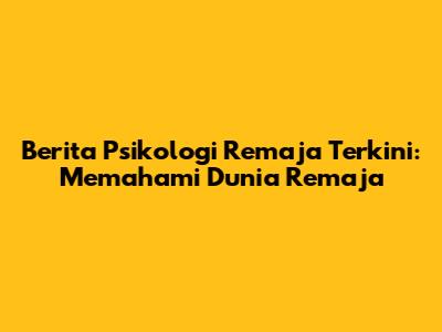 Berita Psikologi Remaja Terkini: Memahami Dunia Remaja