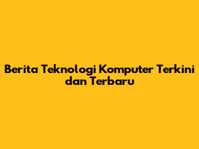 Berita Teknologi Komputer Terkini dan Terbaru