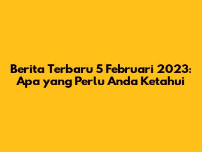 Berita Terbaru 5 Februari 2023: Apa yang Perlu Anda Ketahui