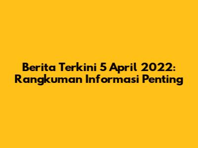 Berita Terkini 5 April 2022: Rangkuman Informasi Penting