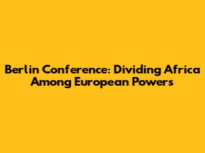 Berlin Conference: Dividing Africa Among European Powers