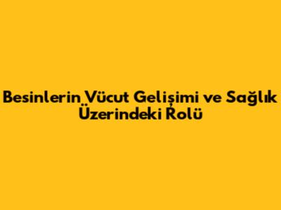 Besinlerin Vücut Gelişimi ve Sağlık Üzerindeki Rolü
