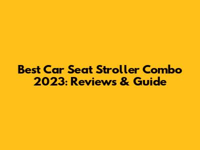 Best Car Seat Stroller Combo 2023: Reviews & Guide