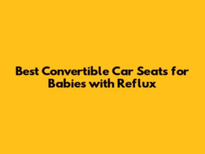 Best Convertible Car Seats for Babies with Reflux