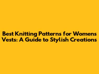 Best Knitting Patterns for Women's Vests: A Guide to Stylish Creations